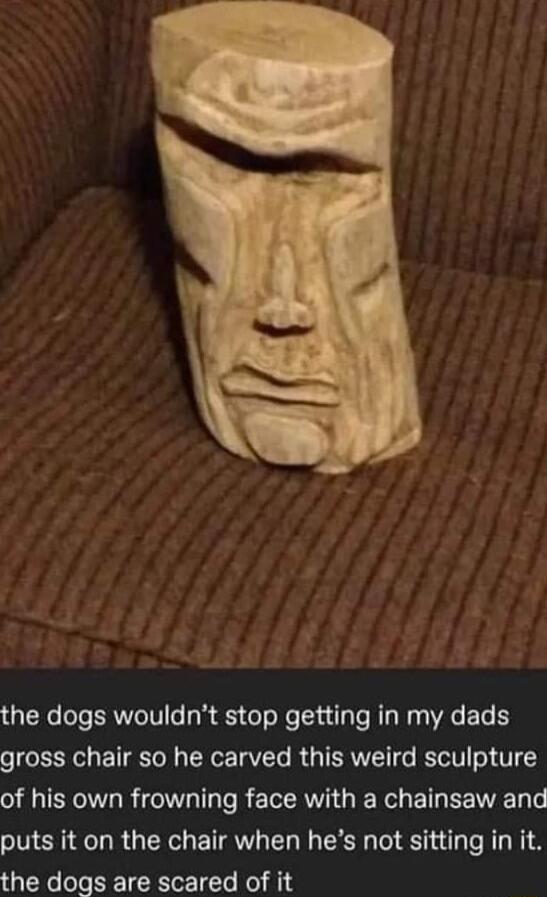 the dogs wouldnt stop getting in my dads gross chair so he carved this weird sculpture IR R eI a s REEAI IR B EEIEE LT puts it on the chair when hes not sitting in it the dogs are scared of it
