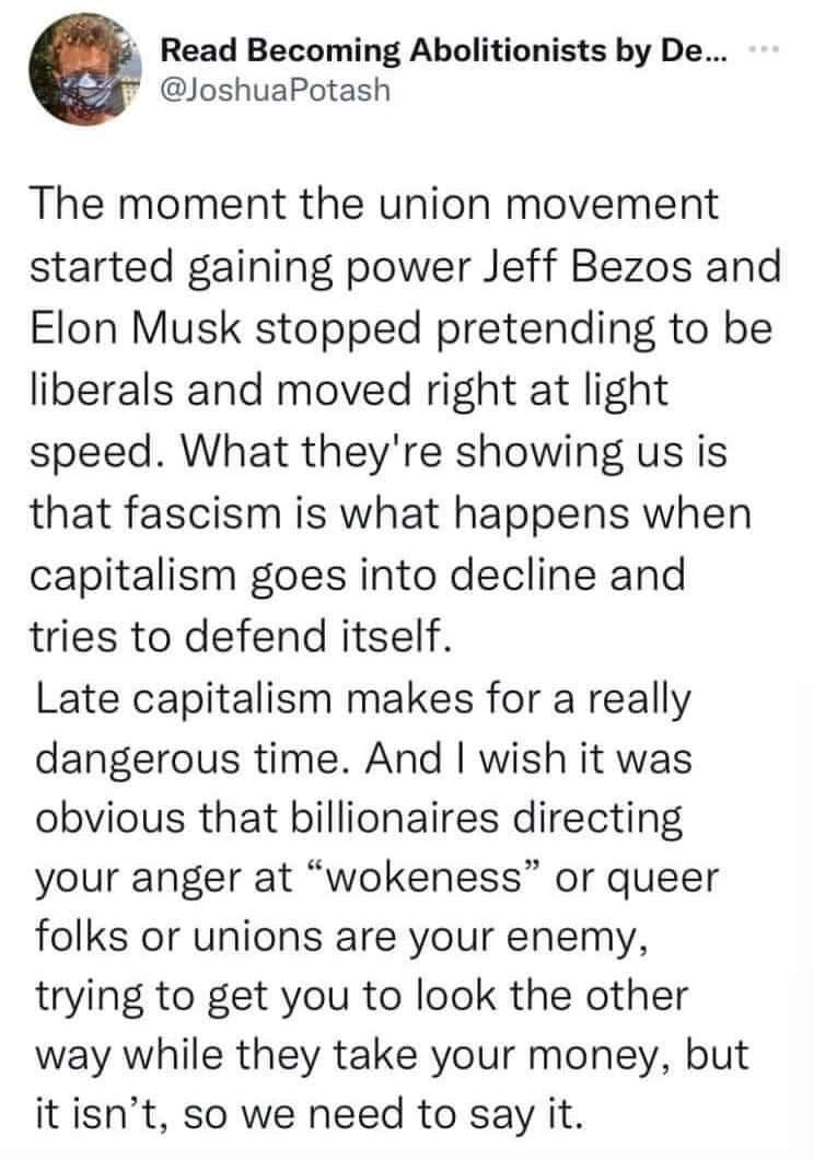 Read Becoming Abolitionists by De T JoshuaPotash The moment the union movement started gaining power Jeff Bezos and Elon Musk stopped pretending to be liberals and moved right at light speed What theyre showing us is that fascism is what happens when capitalism goes into decline and tries to defend itself Late capitalism makes for a really dangerous time And wish it was obvious that billionaires d
