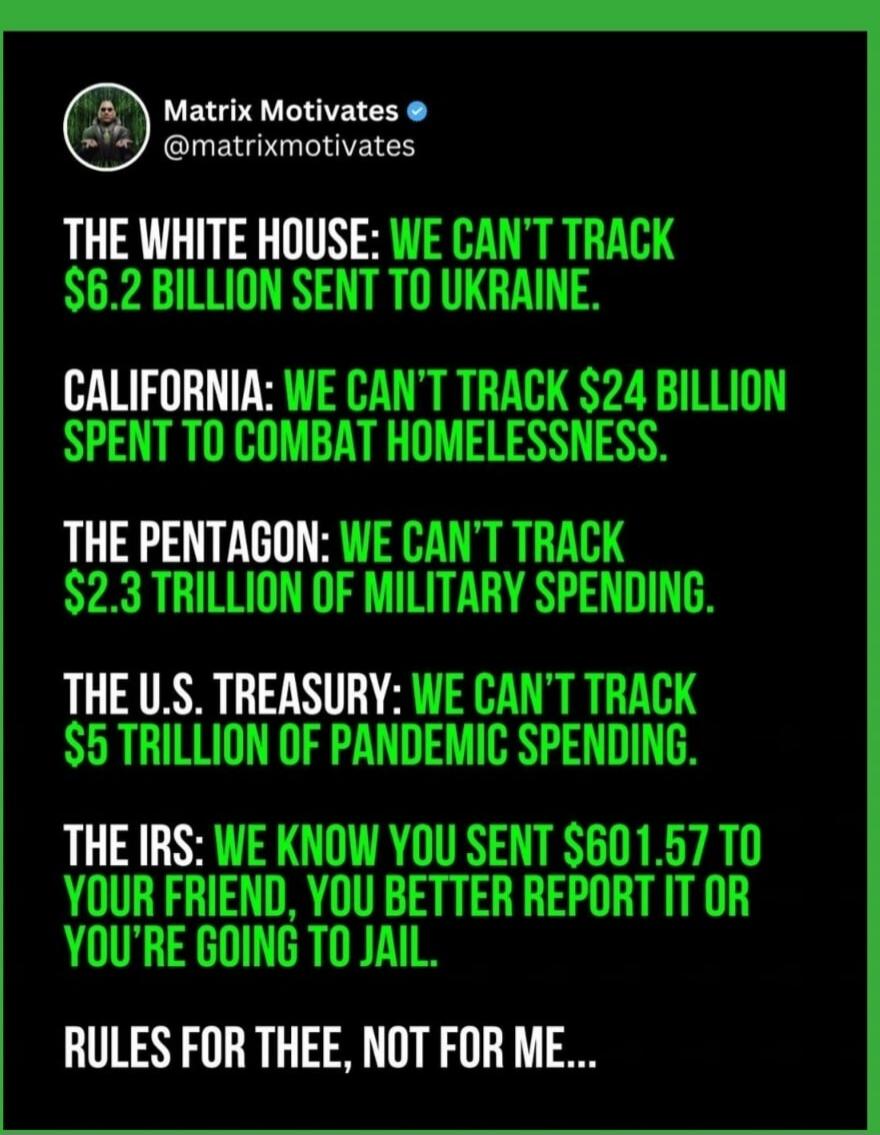 Matrix Motivates @matrixmotivates THE WHITE HOUSE: WE CAN'T TRACK $6.2 BILLION SENT TO UKRAINE. CALIFORNIA: WE CAN'T TRACK $24 BILLION SPENT TO COMBAT HOMELESSNESS. THE PENTAGON: WE CAN'T TRACK $2.3 TRILLION OF MILITARY SPENDING. THE U.S. TREASURY: WE CAN'T TRACK $5 TRILLION OF PANDEMIC SPENDING. THE IRS: WE KNOW YOU SENT $601.57 TO YOUR FRIEND, YO