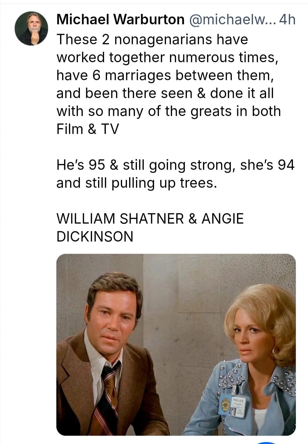 Michael Warburton @michaelw... 4h These 2 nonagenarians have worked together numerous times, have 6 marriages between them, and been there seen & done it all with so many of the greats in both Film & TV He's 95 & still going strong, she's 94 and still pulling up trees. WILLIAM SHATNER & ANGIE DICKINSON