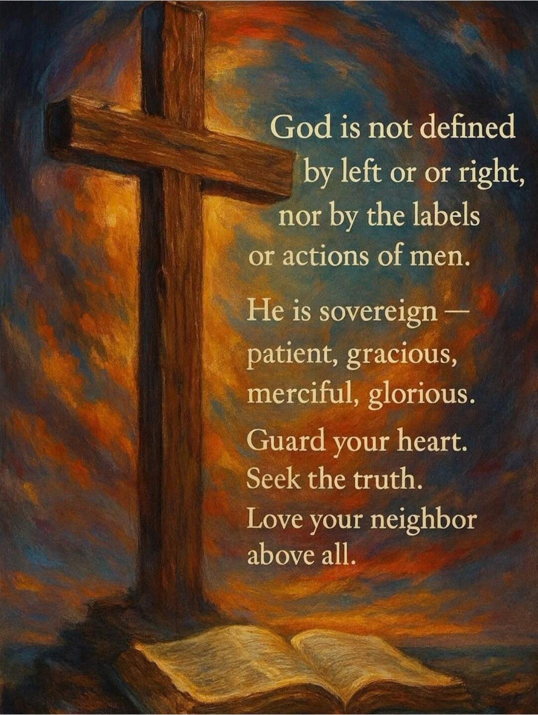 God is not defined by left or right, nor by the labels or actions of men. He is sovereign — patient, gracious, merciful, glorious. Guard your heart. Seek the truth. Love your neighbor above all.