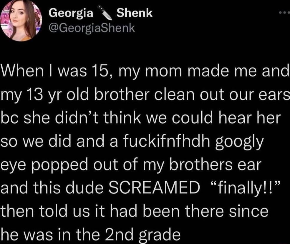 Georgia Shenk GeorgiaShenk When was 15 my mom made me and my 13 yr old brother clean out our ears bc she didnt think we could hear her SIORWYNele ReTote e R iVlel N aViale aWlole eye popped out of my brothers ear and this dude SCREAMED finally then told us it had been there since he was in the 2nd grade