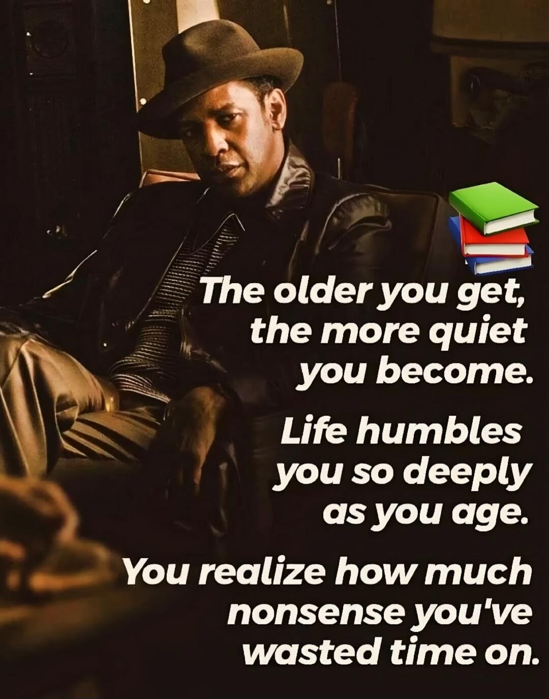 The older you get, the more quiet you become.
Life humbles you so deeply as you age.
You realize how much nonsense you've wasted time on.
