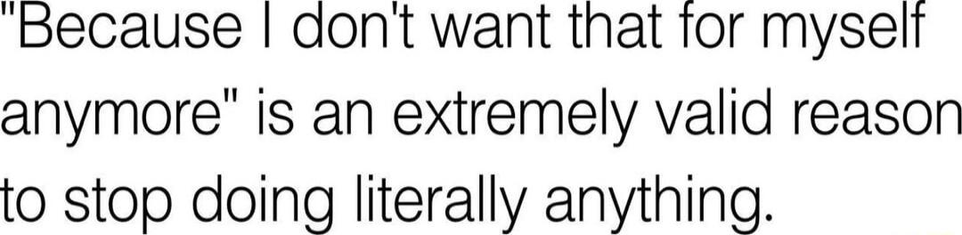 Because dont want that tor myselt anymore is an extremely valid reason to stop doing literally anything