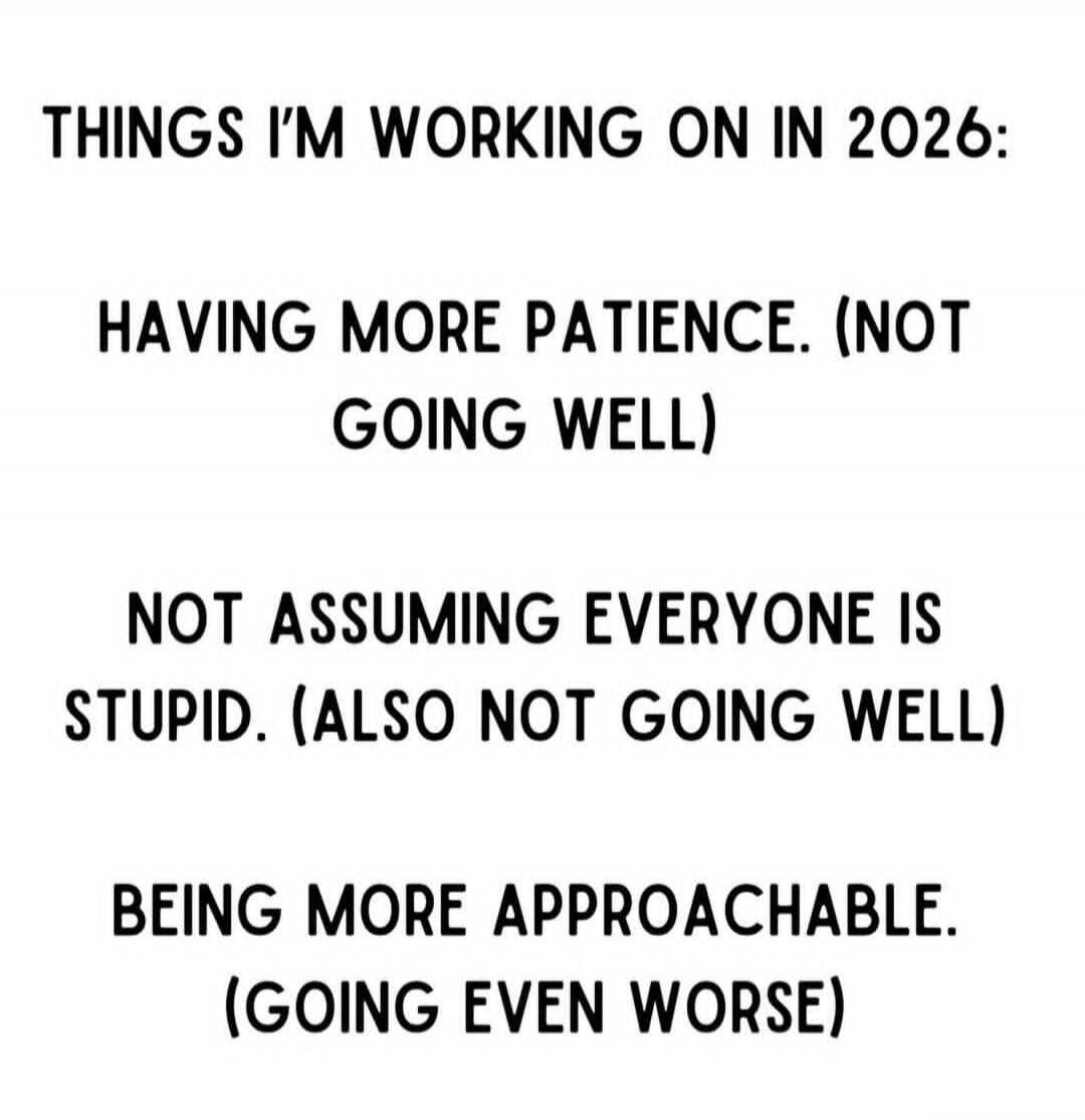 THINGS I'M WORKING ON IN 2026: HAVING MORE PATIENCE. (NOT GOING WELL) NOT ASSUMING EVERYONE IS STUPID. (ALSO NOT GOING WELL) BEING MORE APPROACHABLE. (GOING EVEN WORSE)
