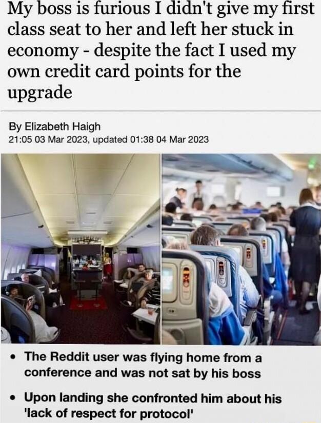 My boss is furious I didnt give my first class seat to her and left her stuck in economy despite the fact I used my own credit card points for the upgrade By Elizabeth Haigh 2105 03 Mar 2023 updated 0138 04 Mar 2023 The Reddit user was flying home from a conference and was not sat by his boss Upon landing she confronted him about his lack of respect for protocol