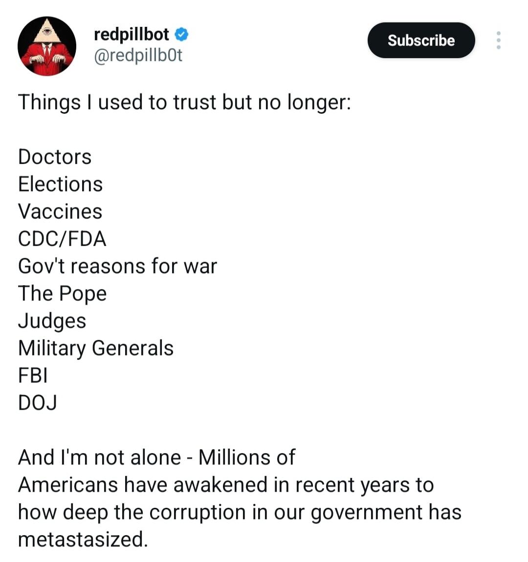 redpillbot @redpillb0t Subscribe Things I used to trust but no longer: Doctors Elections Vaccines CDC/FDA Gov't reasons for war The Pope Judges Military Generals FBI DOJ And I'm not alone - Millions of Americans have awakened in recent years to how deep the corruption in our government has metastasized.