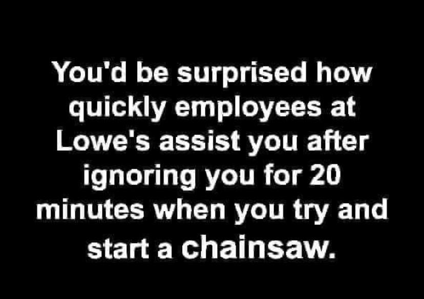 Youd be surprised how quickly employees at Lowes assist you after ignoring you for 20 minutes when you try and start a chainsaw