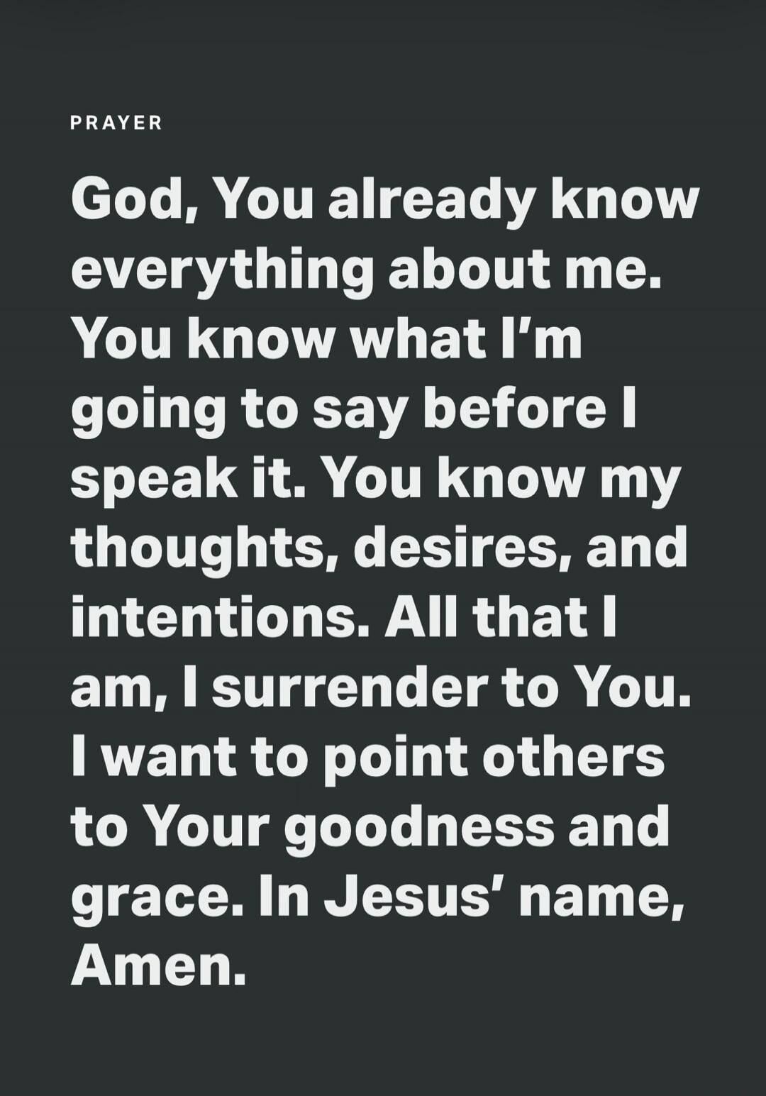 PRAYER God, You already know everything about me. You know what I'm going to say before I speak it. You know my thoughts, desires, and intentions. All that I am, I surrender to You. I want to point others to Your goodness and grace. In Jesus' name, Amen.