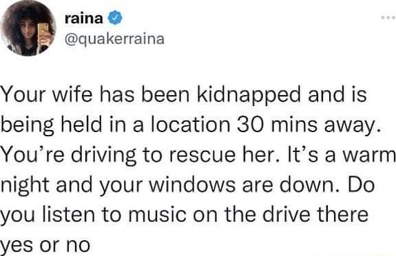 raina quakerraina Your wife has been kidnapped and is being held in a location 30 mins away Youre driving to rescue her Its a warm night and your windows are down Do you listen to music on the drive there yes or no