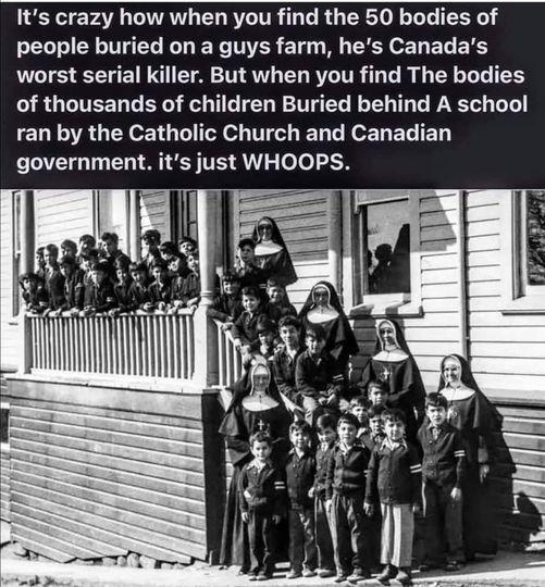 Its crazy how when you find the 50 bodies of people buried on a guys farm hes Canadas worst serial killer But when you find The bodies of thousands of children Buried behind A school ran by the Catholic Church and Canadian government its just WHOOPS