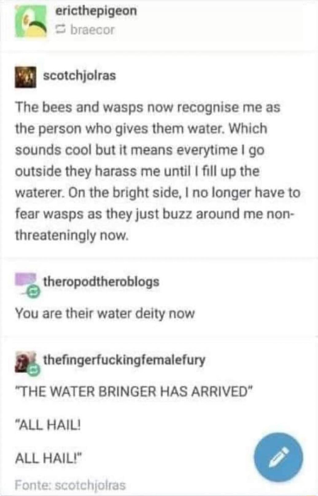 ericthepigeon braecor scotchjolras The bees and wasps now recognise me as the person who gives them water Which sounds cool but it means everytime go outside they harass me until fill up the waterer On the bright side no longer have to fear wasps as they just buzz around me non threateningly now theropodtheroblogs You are their water deity now thefingerfuckingfemalefury THE WATER BRINGER HAS ARRIV