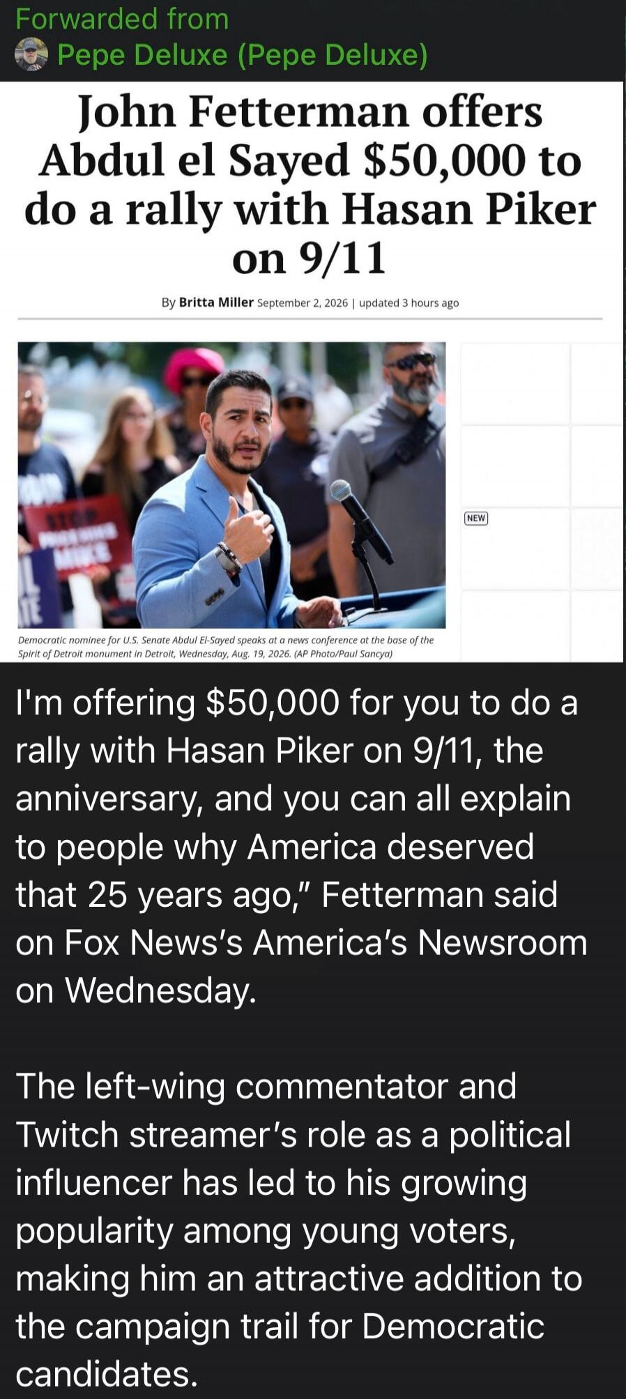 Forwarded from Pepe Deluxe (Pepe Deluxe) John Fetterman offers Abdul el Sayed $50,000 to do a rally with Hasan Piker on 9/11 By Britta Miller September 2, 2026 | updated 3 hours ago Democratic nominee for U.S. Senate Abdul El-Sayed speaks at a news conference at the base of the Spirit of Detroit monument in Detroit, Wednesday, Aug. 19, 2026. (AP Ph