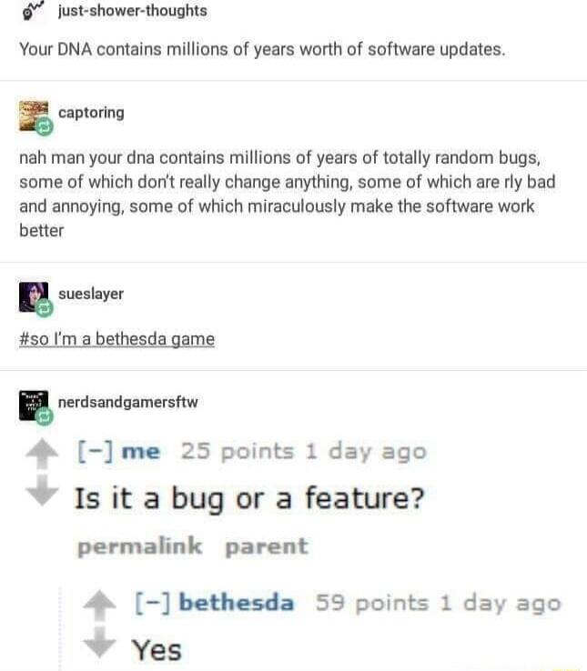 lust shower thoughts Your DNA contains millions of years worth of software updates captoring nah man your dna contains millions of years of totally random bugs some of which don really change anything some of which are ry bad and annoying some of which miraculously make the software work better u layn 501m 2 bethesda game B ressncoment 4 me 25 points 1 day ago Is it a bug or a feature permalink pa