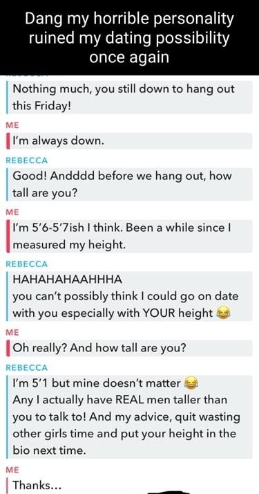 Dang my horrible personality ruined my dating possibility once again Nothing much you still down to hang out this Friday ME rm always down REBECCA Good Andddd before we hang out how tall are you ME Im 56 57ish think Been a while since measured my height REBECCA HAHAHAHAAHHHA you cant possibly think could go on date with you especially with YOUR height 3 mE Oh really And how tall are you REBECCA Im