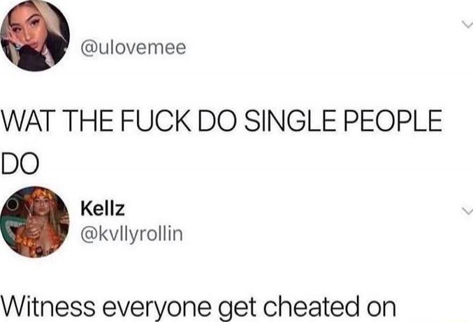 WAT THE FUCK DO SINGLE PEOPLE DO
Witness everyone get cheated on