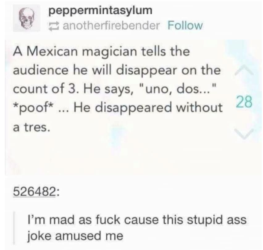 peppermintasylum anotherfirebender Follow A Mexican magician tells the audience he will disappear on the count of 3 He says uno dos poof He disappeared without 28 a tres 526482 Im mad as fuck cause this stupid ass joke amused me Source notice meh senpai 329629 notes e 9