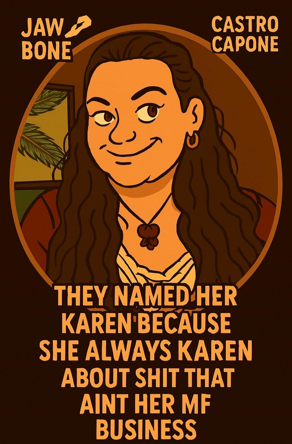 JAW BONE
CASTRO CAPONE
THEY NAMED HER KAREN BECAUSE SHE ALWAYS KAREN ABOUT SHIT THAT AIN'T HER MF BUSINESS