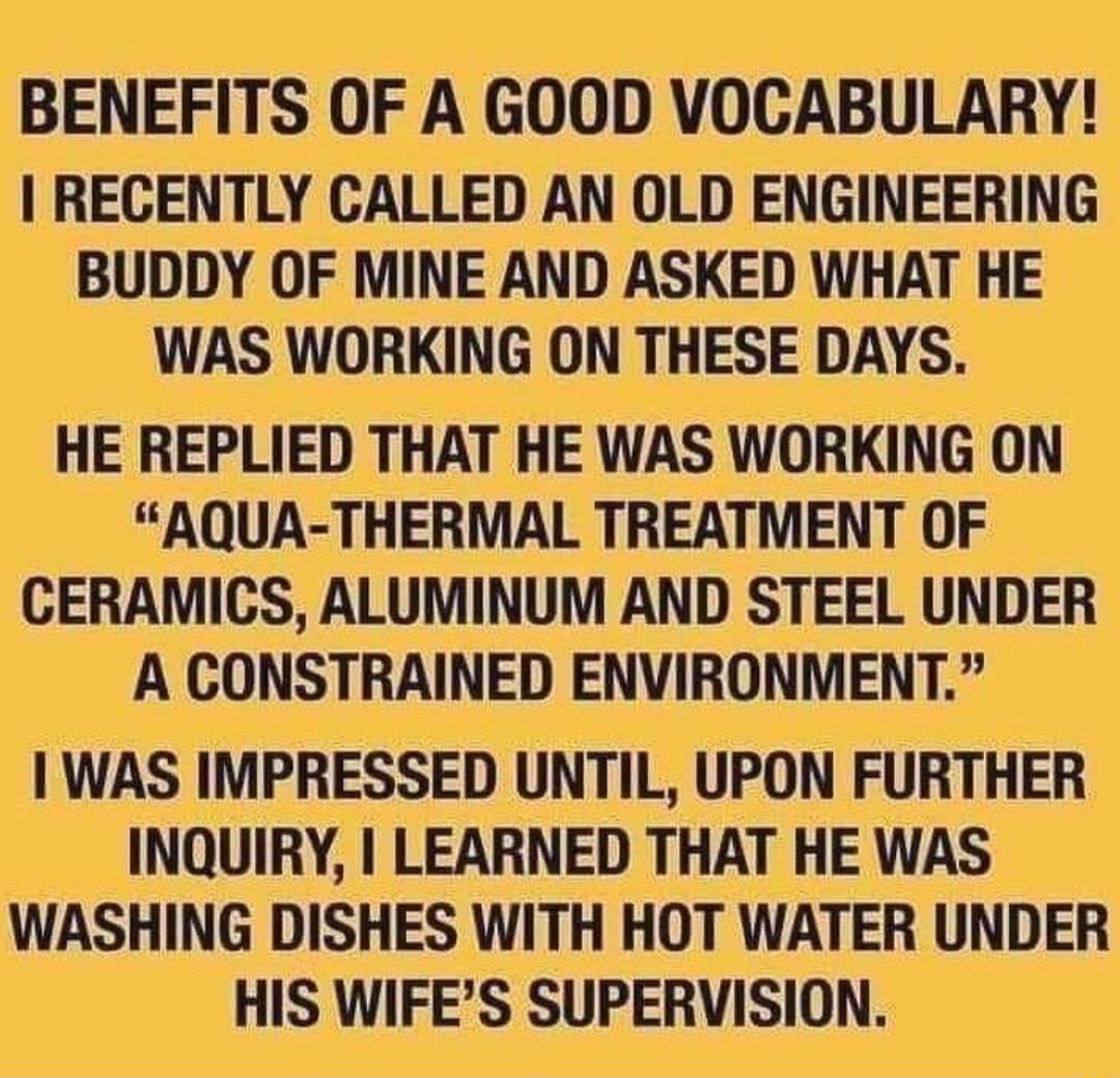 BENEFITS OF A GOOD VOCABULARY RECENTLY CALLED AN OLD ENGINEERING BUDDY OF MINE AND ASKED WHAT HE WAS WORKING ON THESE DAYS HE REPLIED THAT HE WAS WORKING ON AQUA THERMAL TREATMENT OF CERAMICS ALUMINUM AND STEEL UNDER A CONSTRAINED ENVIRONMENT WAS IMPRESSED UNTIL UPON FURTHER INQUIRY LEARNED THAT HE WAS WASHING DISHES WITH HOT WATER UNDER HIS WIFES SUPERVISION