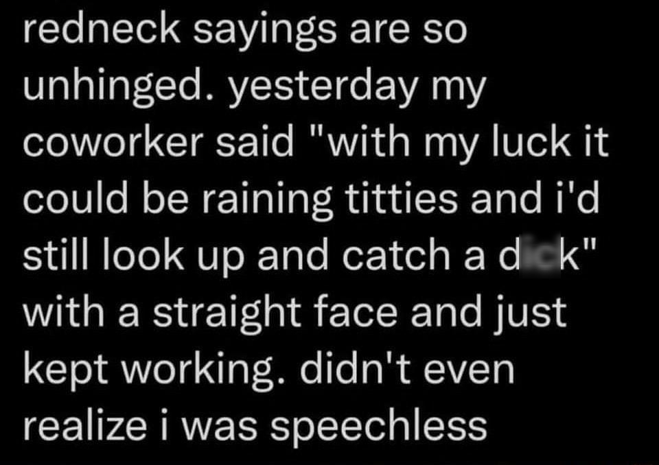 redneck sayings are so unhinged yesterday my coworker said with my luck it could be raining titties and id still look up and catch a dick with a straight face and just kept working didnt even realize i was speechless