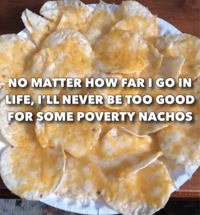 NO MATTER HOW FAR I GO IN LIFE, I'LL NEVER BE TOO GOOD FOR SOME POVERTY NACHOS
