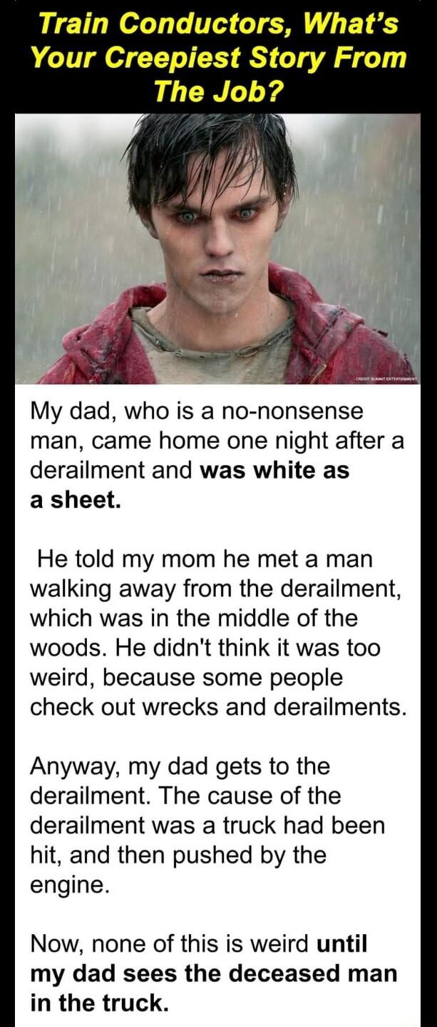 Train Conductors Whats Your Creepiest Story From The Job My dad who is a no nonsense man came home one night after a derailment and was white as a sheet He told my mom he met a man walking away from the derailment which was in the middle of the woods He didnt think it was too weird because some people check out wrecks and derailments Anyway my dad gets to the derailment The cause of the derailment