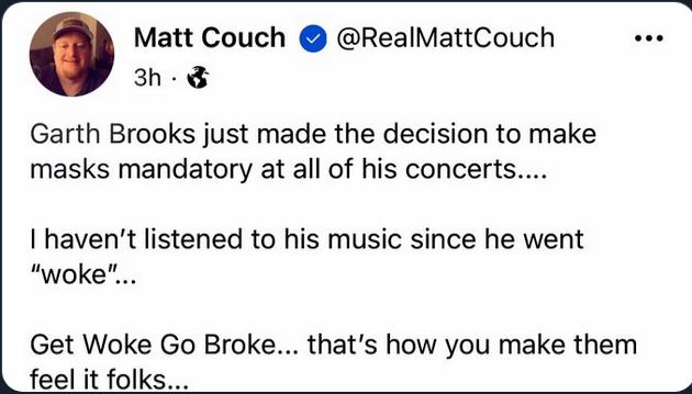 y Matt Couch RealMattCouch 3h Garth Brooks just made the decision to make masks mandatory at all of his concerts havent listened to his music since he went woke Get Woke Go Broke thats how you make them feel it folks