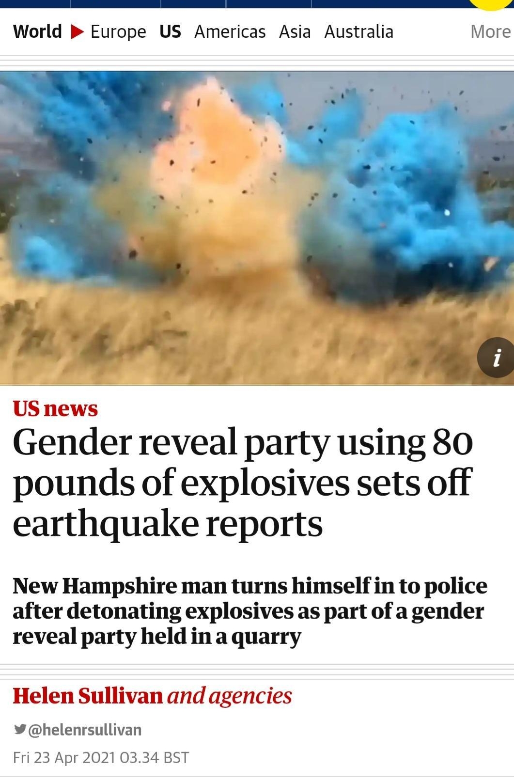 T e L W A World Europe US Americas Asia Australia More Vi b A US news Gender reveal party using 80 pounds of explosives sets off earthquake reports New Hampshire man turns himself in to police after detonating explosives as part of a gender reveal party held in a quarry Helen Sullivan and agencies helenrsullivan Fri 23 Apr 2021 0334 BST