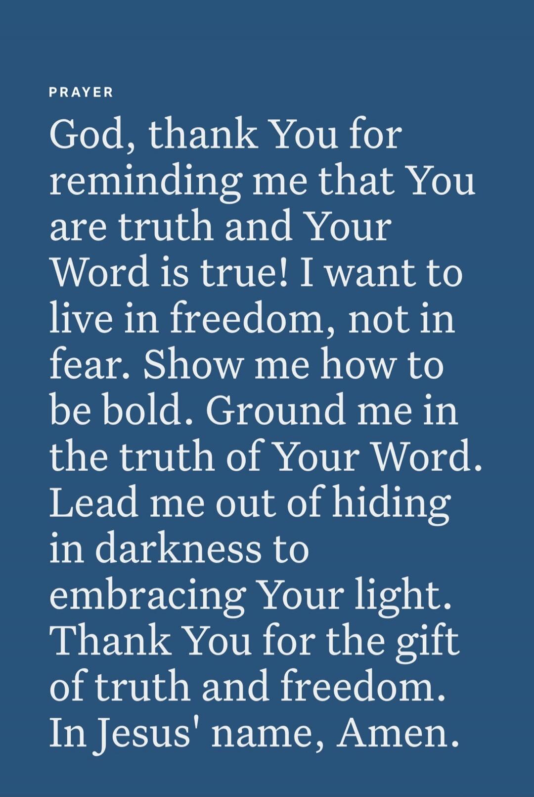 PRAYER

God, thank You for reminding me that You are truth and Your Word is true! I want to live in freedom, not in fear. Show me how to be bold. Ground me in the truth of Your Word. Lead me out of hiding in darkness to embracing Your light. Thank You for the gift of truth and freedom. In Jesus' name, Amen.