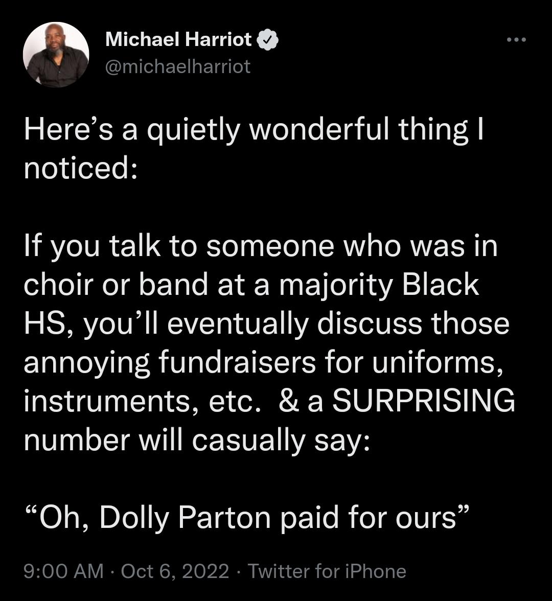 Heres a quietly wonderful thing noticed If you talk to someone who was in choir or band at a majority Black HS youll eventually discuss those annoying fundraisers for uniforms instruments etc a SURPRISING number will casually say Oh Dolly Parton paid for ours 900 AM Oct 6 2022 Twitter for iPhone