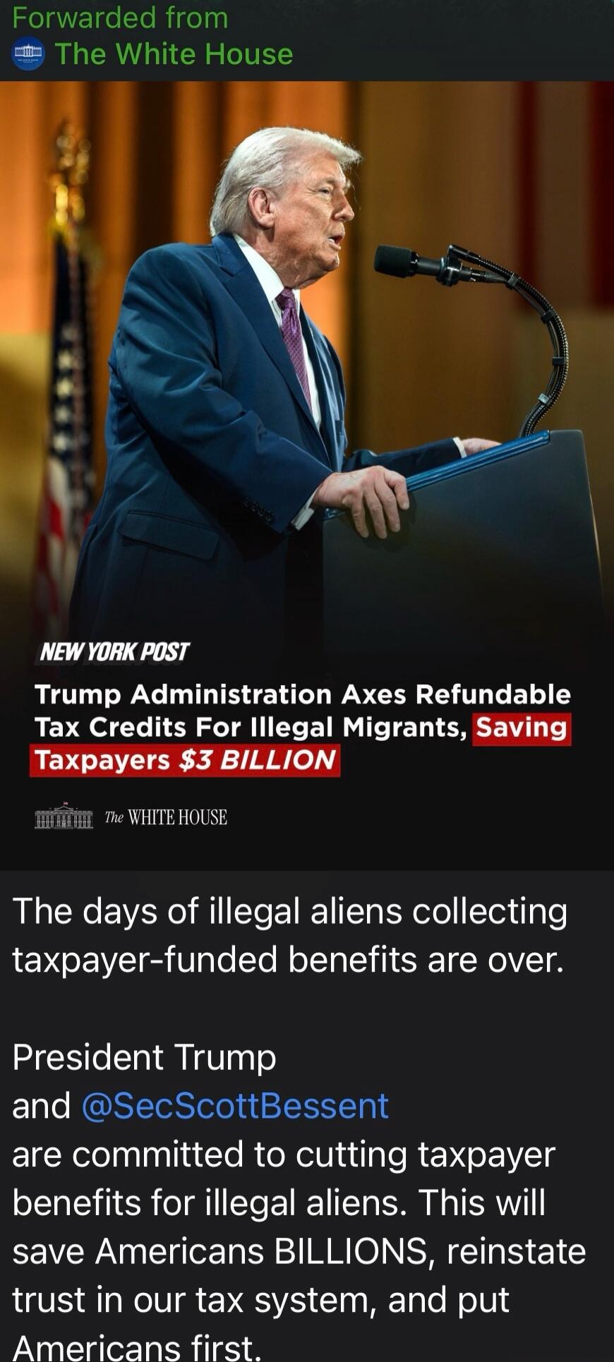 Forwarded from The White House. NEW YORK POST. Trump Administration Axes Refundable Tax Credits For Illegal Migrants, Saving Taxpayers $3 BILLION. The White House. The days of illegal aliens collecting taxpayer-funded benefits are over. President Trump and @SecScottBessent are committed to cutting taxpayer benefits for illegal aliens. This will sav