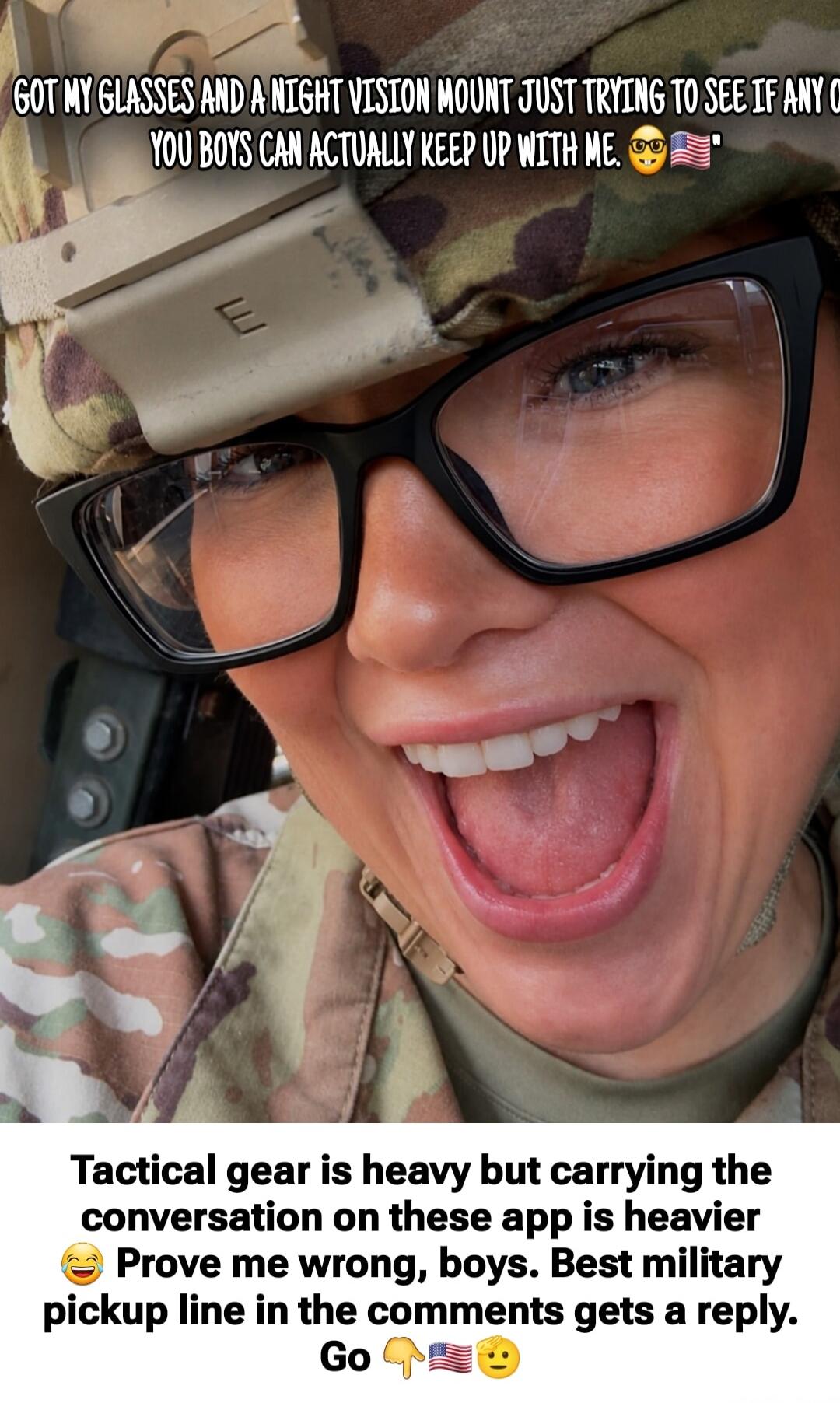 GOT MY GLASSES AND A NIGHT VISION MOUNT JUST TRYING TO SEE IF ANY OF YOU BOYS CAN ACTUALLY KEEP UP WITH ME. Tactical gear is heavy but carrying the conversation on these apps is heavier. Prove me wrong, boys. Best military pickup line in the comments gets a reply. Go.
