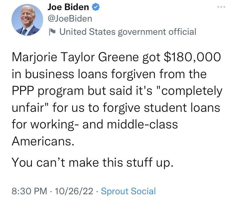 Joe Biden JoeBiden I United States government official Marjorie Taylor Greene got 180000 in business loans forgiven from the PPP program but said its completely unfair for us to forgive student loans for working and middle class Americans You cant make this stuff up 830 PM 102622 Sprout Social