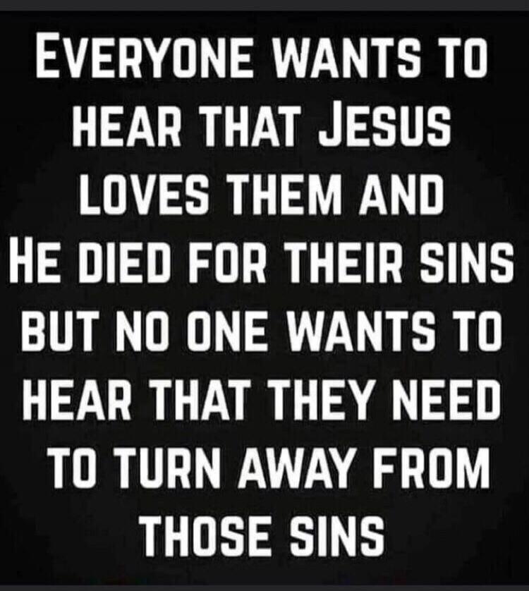 EVERYONE WANTS TO HEAR THAT JESUS LOVES THEM AND HE DIED FOR THEIR SINS BUT NO ONE WANTS TO HEAR THAT THEY NEED TO TURN AWAY FROM THOSE SINS
