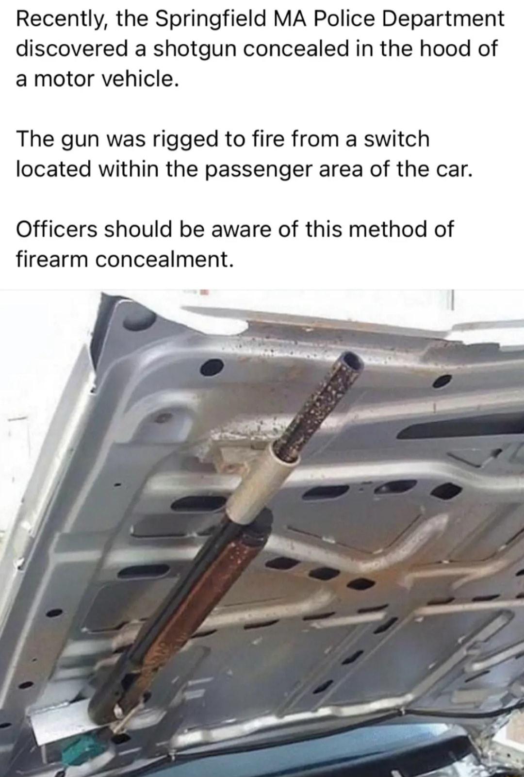 Recently the Springfield MA Police Department discovered a shotgun concealed in the hood of a motor vehicle The gun was rigged to fire from a switch located within the passenger area of the car Officers should be aware of this method of firearm concealment