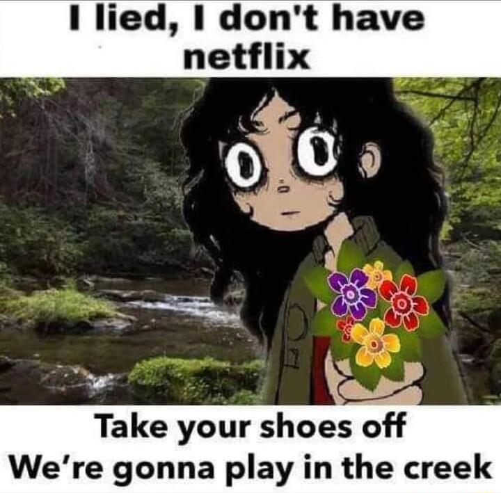 1 lied dont have netflix Take your shoes off Were gonna play in the creek