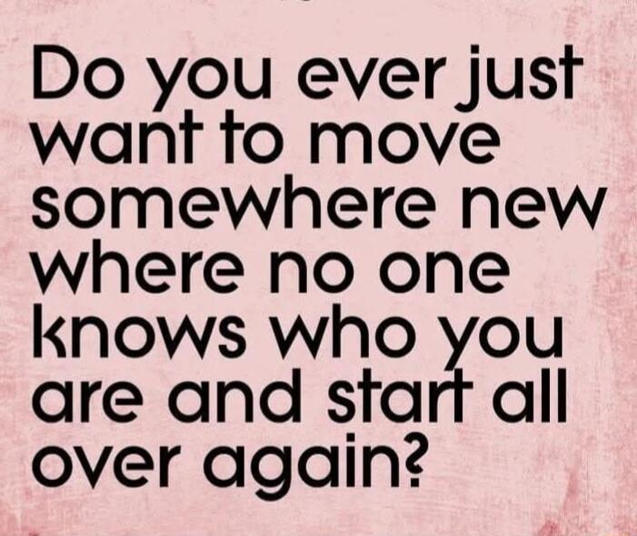 Do you ever just want to move somewhere new where no one knows who you are and start all over again