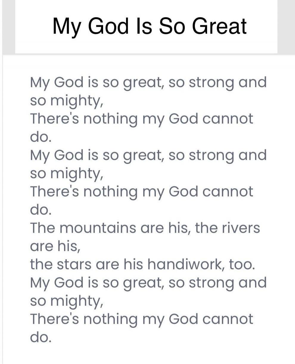 My God Is So Great. My God is so great, so strong and so mighty, There's nothing my God cannot do. My God is so great, so strong and so mighty, There's nothing my God cannot do. The mountains are his, the rivers are his, the stars are his handiwork, too. My God is so great, so strong and so mighty, There's nothing my God cannot do.
