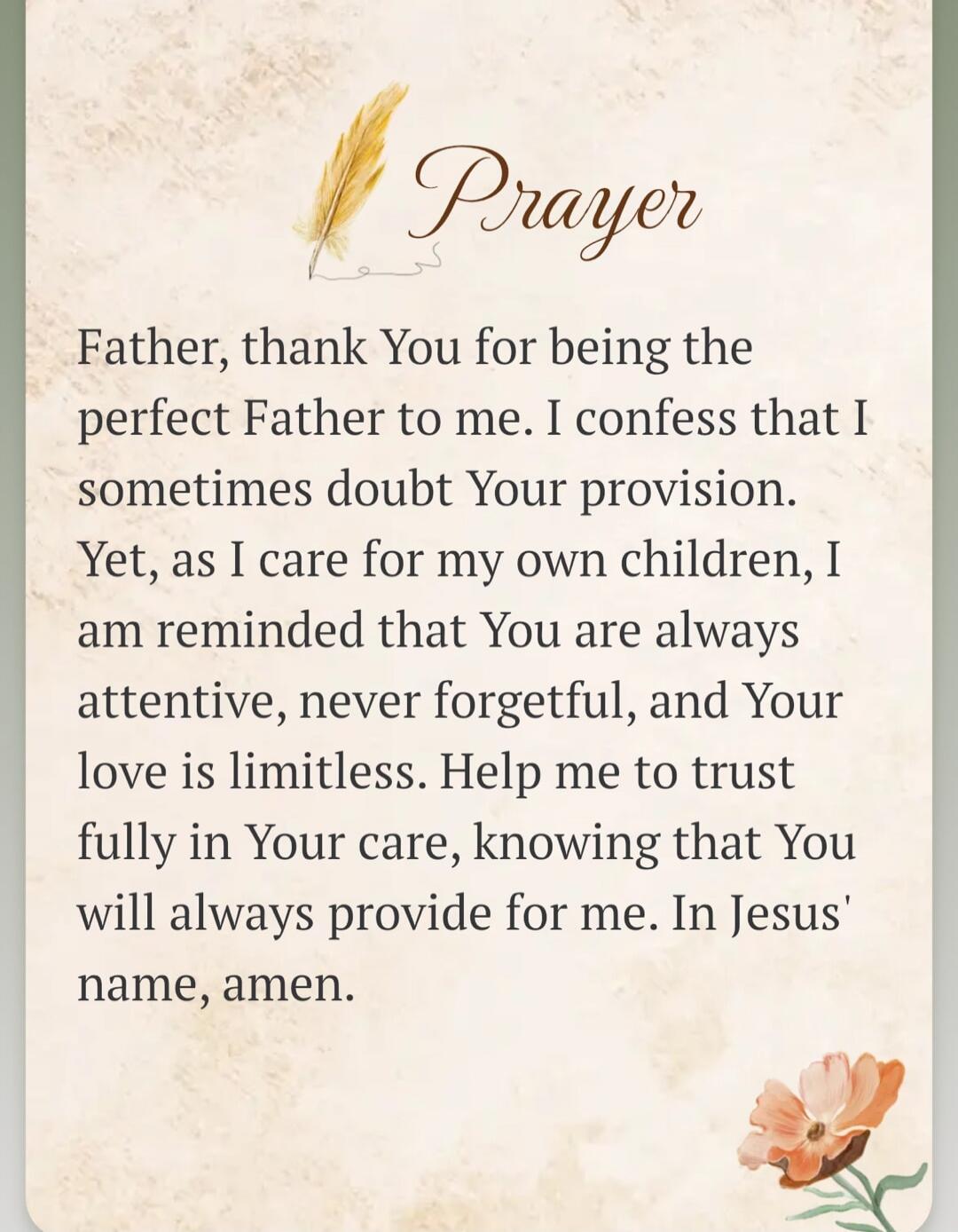 Prayer Father, thank You for being the perfect Father to me. I confess that I sometimes doubt Your provision. Yet, as I care for my own children, I am reminded that You are always attentive, never forgetful, and Your love is limitless. Help me to trust fully in Your care, knowing that You will always provide for me. In Jesus' name, amen.