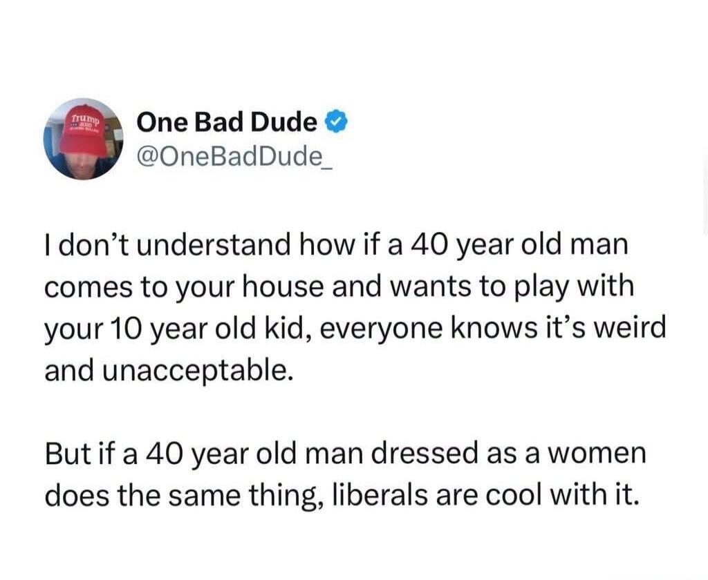 One Bad Dude @OneBadDude_
I don't understand how if a 40 year old man comes to your house and wants to play with your 10 year old kid, everyone knows it's weird and unacceptable.
But if a 40 year old man dressed as a women does the same thing, liberals are cool with it.