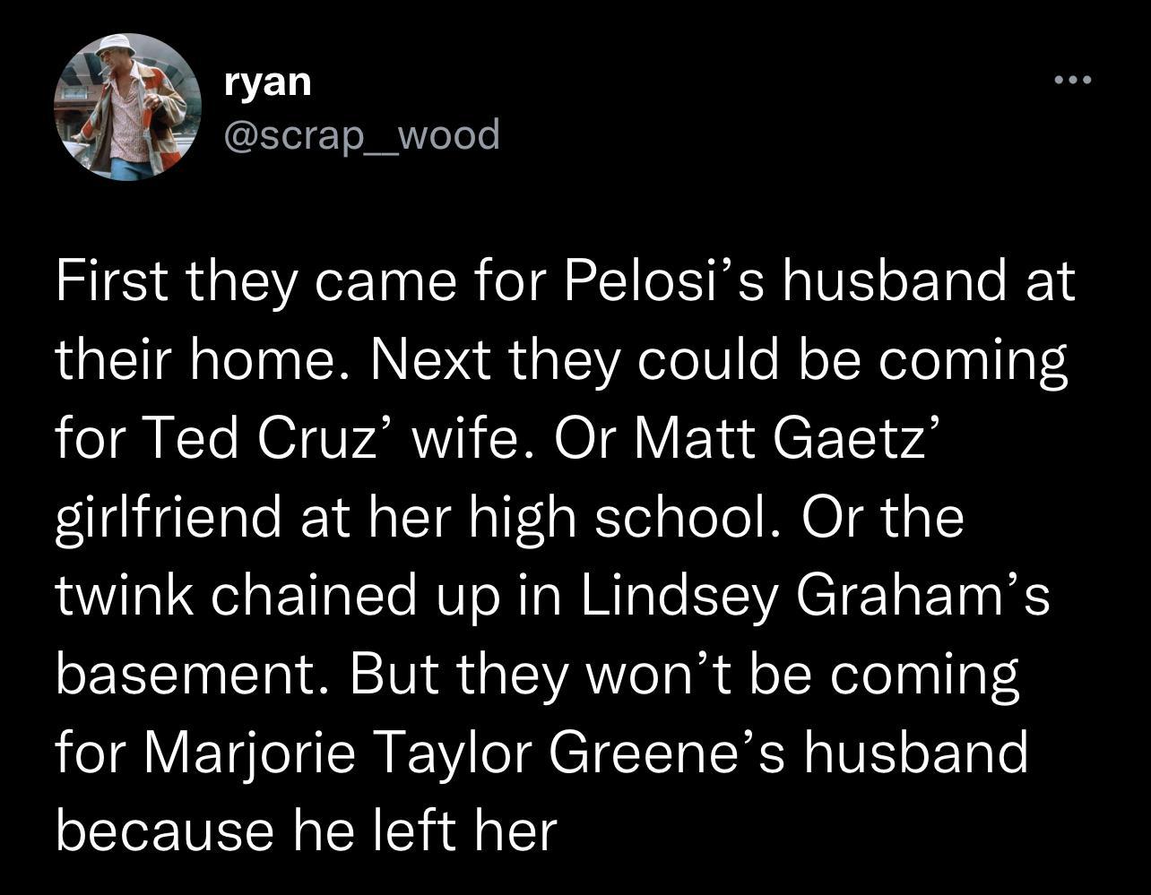 ryan scrap_wood First they came for Pelosis husband at their home Next they could be coming for Ted Cruz wife Or Matt Gaetz girlfriend at her high school Or the twink chained up in Lindsey Grahams basement But they wont be coming for Marjorie Taylor Greenes husband because he left her
