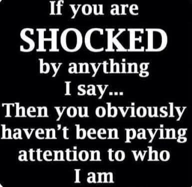 If you are SHOCKED by anything I say... Then you obviously haven't been paying attention to who I am