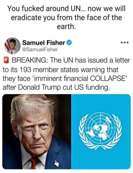 You fucked around UN... now we will eradicate you from the face of the earth.

Samuel Fisher @SamuelFisher
BREAKING: The UN has issued a letter to its 193 member states warning that they face 'imminent financial COLLAPSE' after Donald Trump cut US funding.