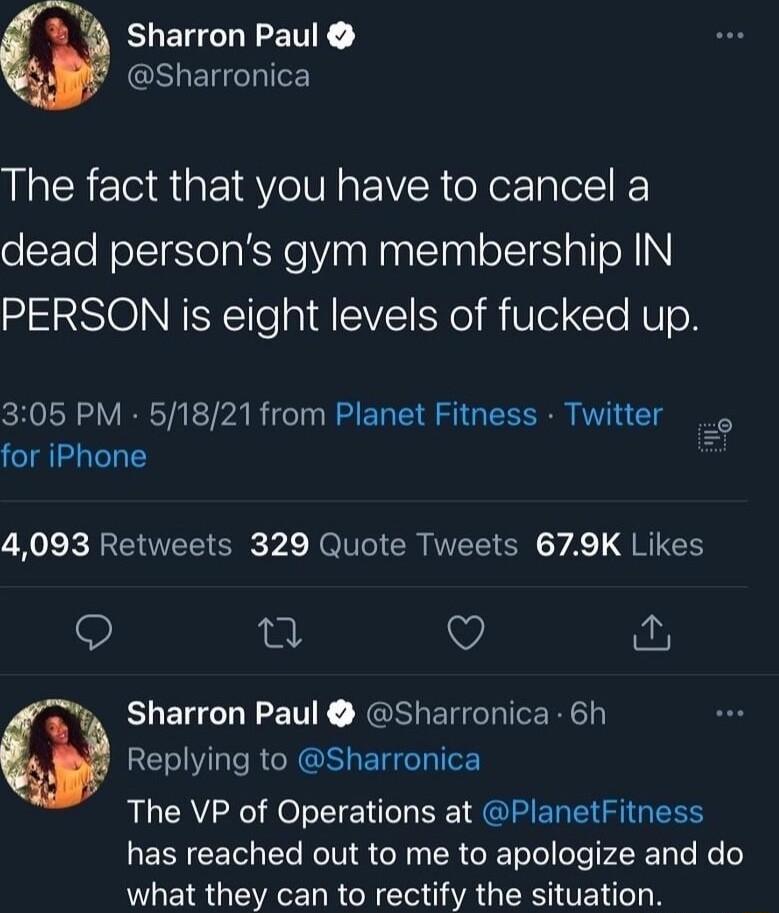 Sharron Paul GEUETHIE The fact that you have to cancel a dead persons gym membership IN PERSON is eight levels of fucked up CHVSR L VRRTAETPARIC IR EN TSI VI C S for iPhone A EREEE G A eI CRNEEIERCY AT QRIEH 9 Q Sharron Paul Sharronica 6h Replying to Sharronica The VP of Operations at PlanetFitness LRI KT R TN R o R ToTolofeTr LR TaTe e o what they can to rectify the situation