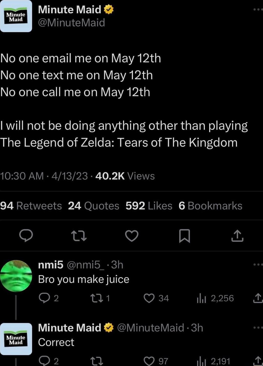 UL VETEE VIRTIEVE NIRRT EY R R Y E VA AT ORISR N N RV E WA AT No one call me on May 12th will not be doing anything other than playing The Legend of Zelda Tears of The Kingdom 1030 AM 41323 402K Views 94 Retweets 24 Quotes 592 Likes 6 Bookmarks O o V R nmi5 nmi5_ 3h Bro you make juice Q2 0 VE 2256 Minute Maid MinuteMaid 3h Correct O2 L 97 2191 A