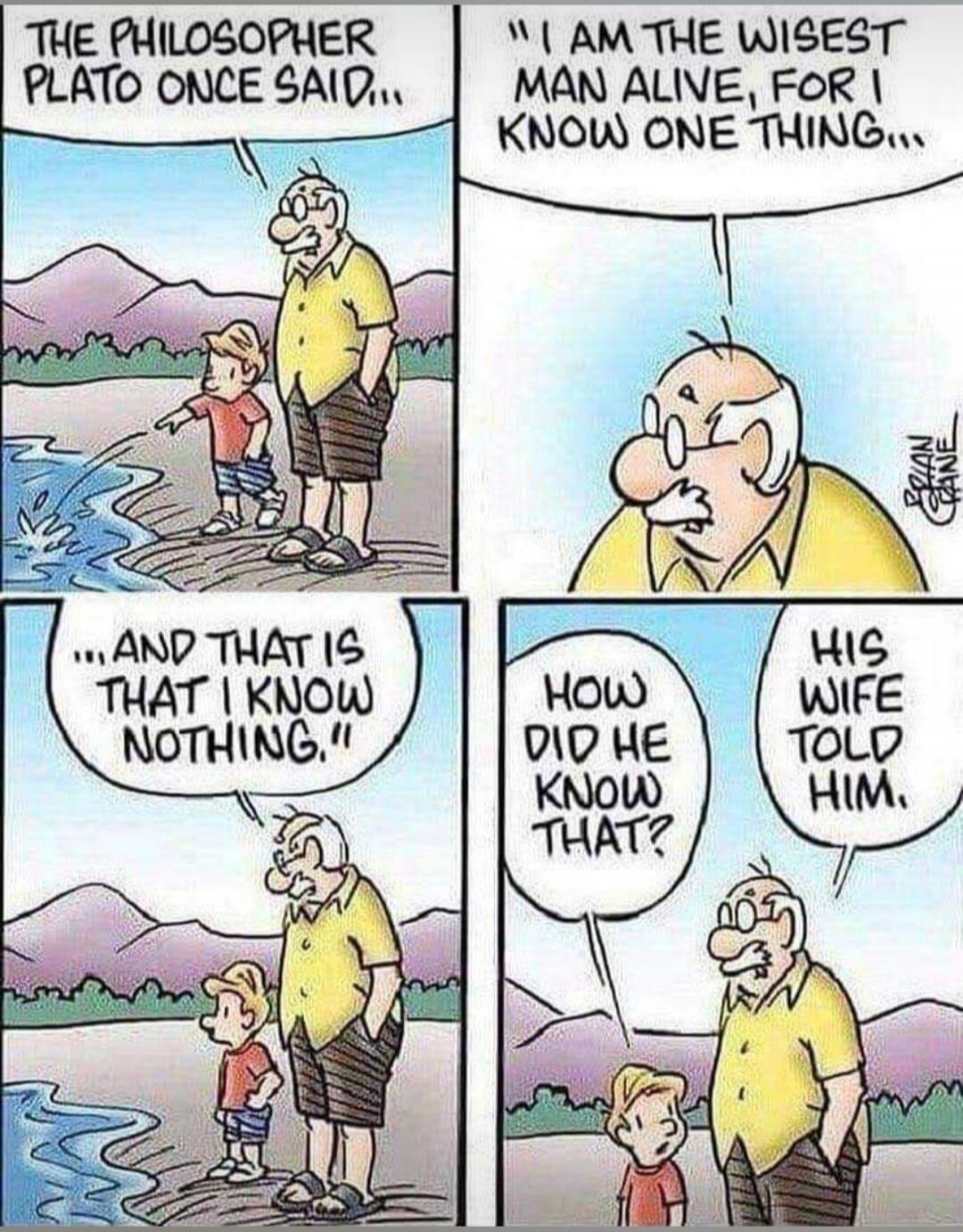 The philosopher Plato once said... I am the wisest man alive, for I know one thing... and that is I know nothing! How did he know that? His wife told him.