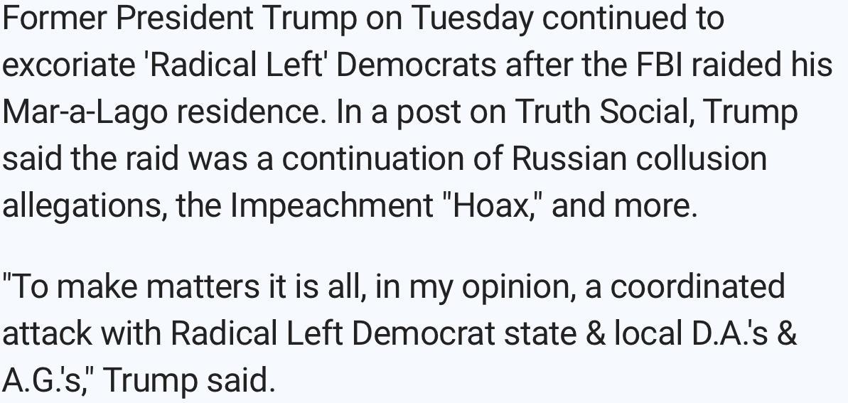 Former President Trump on Tuesday continued to excoriate Radical Left Democrats after the FBI raided his Mar a Lago residence In a post on Truth Social Trump said the raid was a continuation of Russian collusion allegations the Impeachment Hoax and more To make matters it is all in my opinion a coordinated attack with Radical Left Democrat state local DAs AGs Trump said