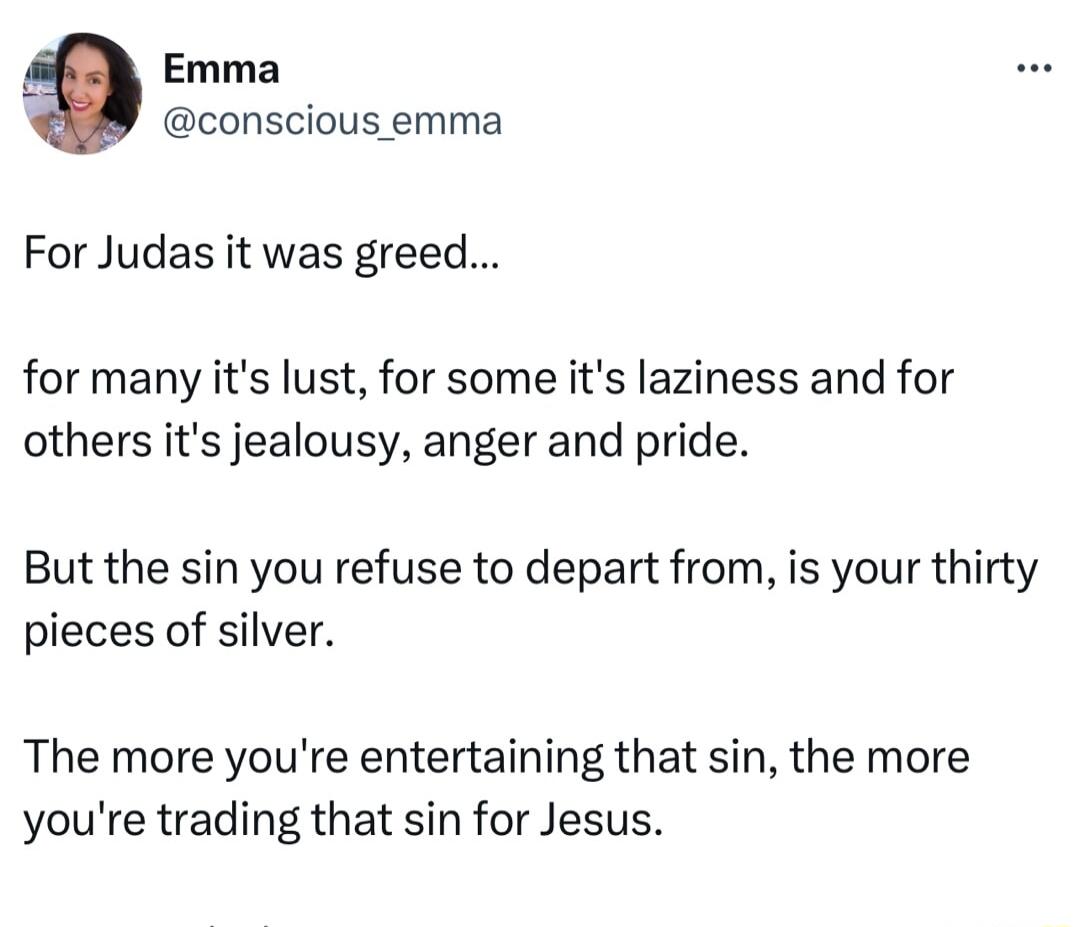 Emma conscious emma For Judas it was greed for many its lust for some its laziness and for others its jealousy anger and pride But the sin you refuse to depart from is your thirty pieces of silver The more youre entertaining that sin the more youre trading that sin for Jesus