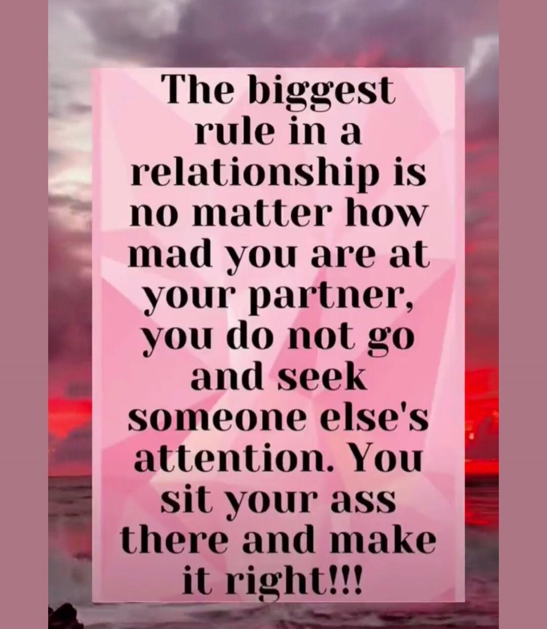 The biggest rule in a relationship is no matter how mad you are at your partner, you do not go and seek someone else's attention. You sit your ass there and make it right!!!