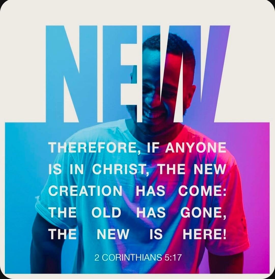 THEREFORE, IF ANYONE IS IN CHRIST, THE NEW CREATION HAS COME: THE OLD HAS GONE, THE NEW IS HERE! 2 CORINTHIANS 5:17